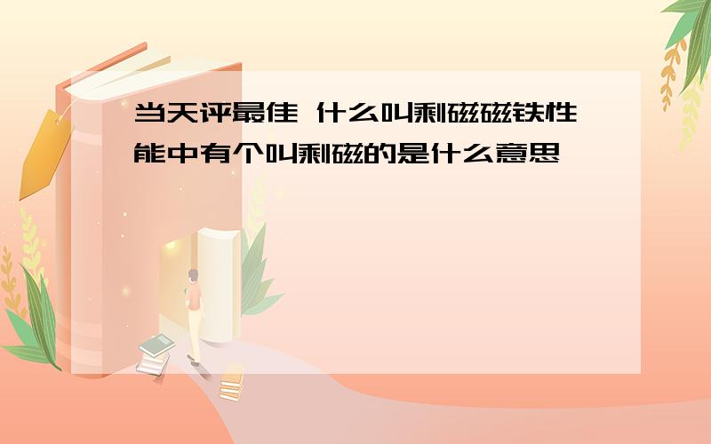 当天评最佳 什么叫剩磁磁铁性能中有个叫剩磁的是什么意思