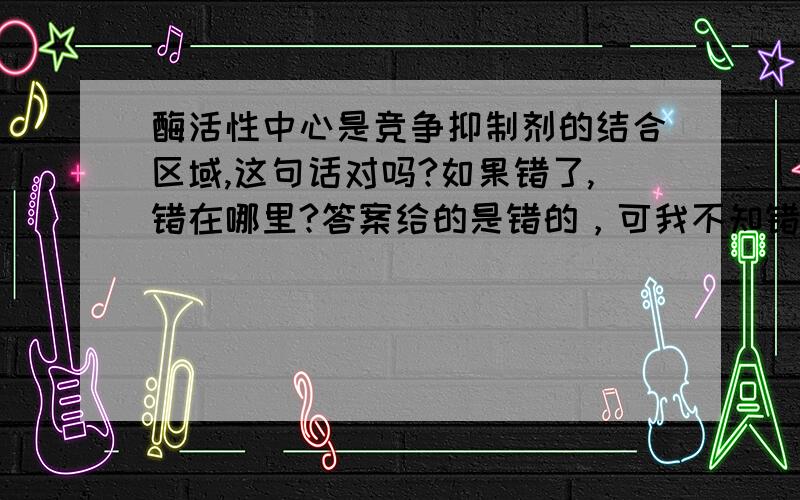 酶活性中心是竞争抑制剂的结合区域,这句话对吗?如果错了,错在哪里?答案给的是错的，可我不知错在哪里