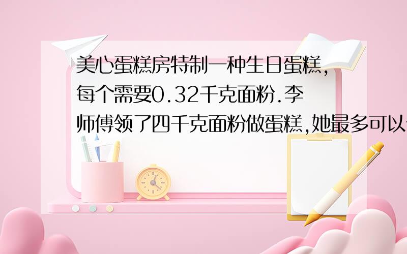 美心蛋糕房特制一种生日蛋糕,每个需要0.32千克面粉.李师傅领了四千克面粉做蛋糕,她最多可以做几个生日蛋糕?(过程)