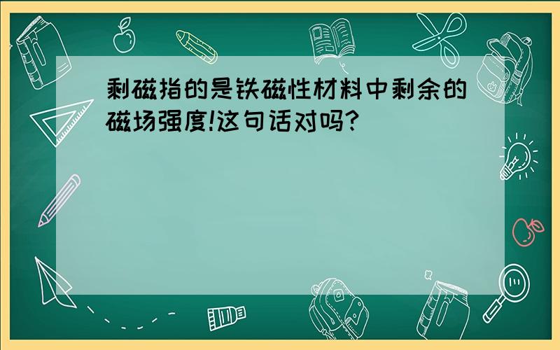 剩磁指的是铁磁性材料中剩余的磁场强度!这句话对吗?