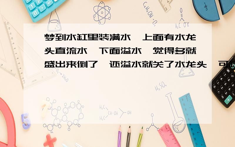 梦到水缸里装满水,上面有水龙头直流水,下面溢水,觉得多就盛出来倒了,还溢水就关了水龙头,可缸里的水就瞬间冻了,不想让它冻想要不要再打开,瞬间醒了