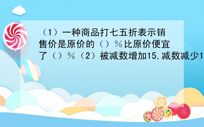 （1）一种商品打七五折表示销售价是原价的（）％比原价便宜了（）％（2）被减数增加15,减数减少15,差( )（3）5个连续的自然数之和为45,其中最小的数是?