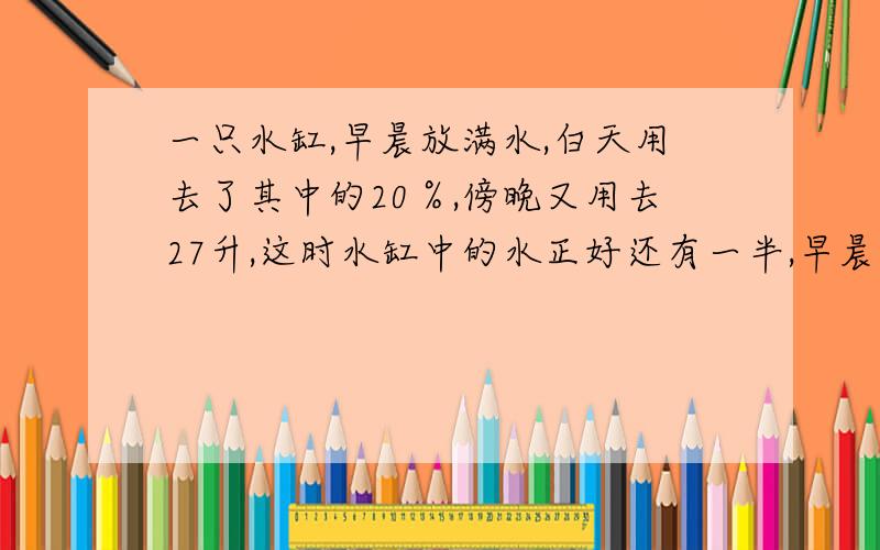 一只水缸,早晨放满水,白天用去了其中的20％,傍晚又用去27升,这时水缸中的水正好还有一半,早晨放入水多少升,要有算式