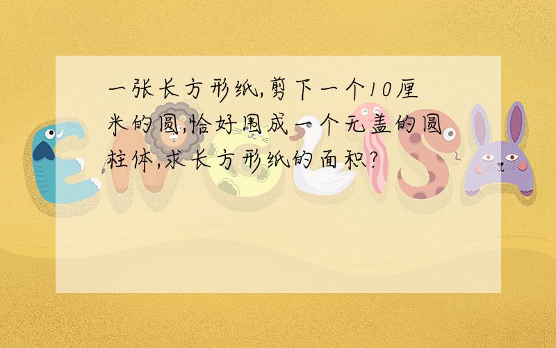 一张长方形纸,剪下一个10厘米的圆,恰好围成一个无盖的圆柱体,求长方形纸的面积?