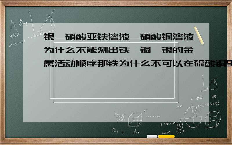 银,硝酸亚铁溶液,硝酸铜溶液为什么不能测出铁,铜,银的金属活动顺序那铁为什么不可以在硫酸铜里置换出铜，或铜也不能置换出硝酸亚铁里的铁啊