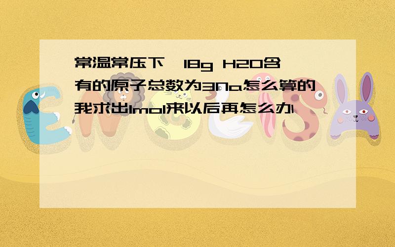 常温常压下,18g H2O含有的原子总数为3Na怎么算的我求出1mol来以后再怎么办