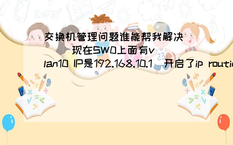 交换机管理问题谁能帮我解决      现在SW0上面有vlan10 IP是192.168.10.1  开启了ip routing  所有端口除了trunk都属于vlan10SW1上面有vlan10 跟vlan20 且vlan20 ip 为192.168.20.1 所有端口除了trunk都属于vlan10 开