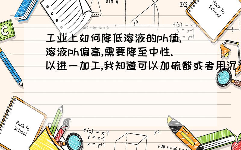 工业上如何降低溶液的ph值,溶液ph偏高,需要降至中性.以进一加工,我知道可以加硫酸或者用沉淀法.有没其他更经济的方法.有的话请具体些.追分.