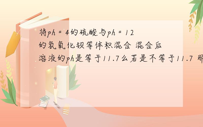 将ph＝4的硫酸与ph＝12的氢氧化钡等体积混合 混合后溶液的ph是等于11.7么若是不等于11.7 那应该如何计算得多少