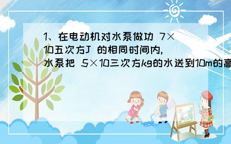 1、在电动机对水泵做功 7×10五次方J 的相同时间内,水泵把 5×10三次方kg的水送到10m的高处,求：水泵的机械效率.2、见图.