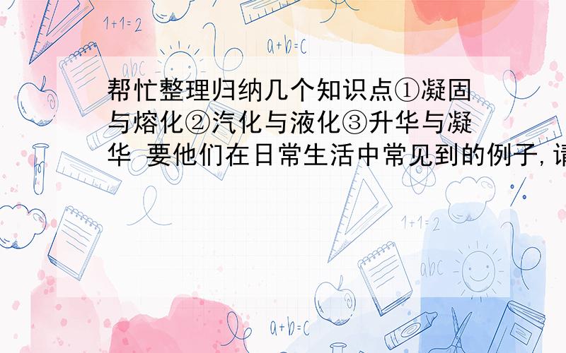 帮忙整理归纳几个知识点①凝固与熔化②汽化与液化③升华与凝华 要他们在日常生活中常见到的例子,请多举几个,