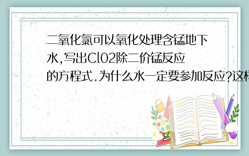 二氧化氯可以氧化处理含锰地下水,写出Cl02除二价锰反应的方程式.为什么水一定要参加反应?这样：2Mn2+ +2ClO2==2MnO2+Cl2↑ 为什么不行?