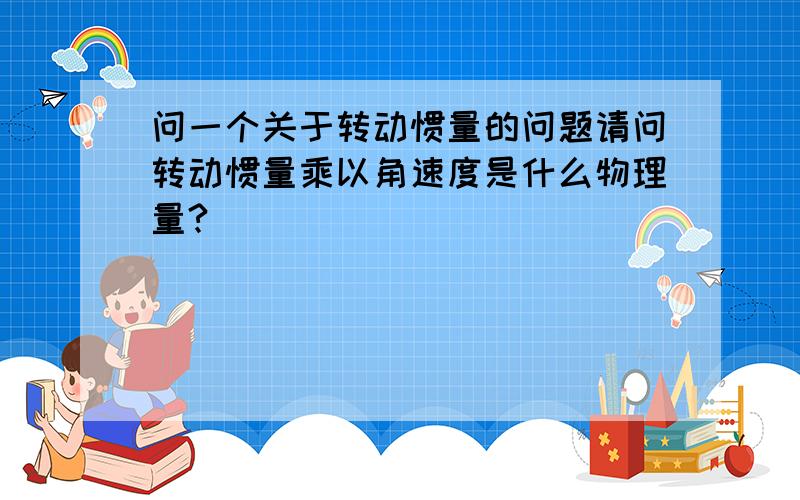 问一个关于转动惯量的问题请问转动惯量乘以角速度是什么物理量?