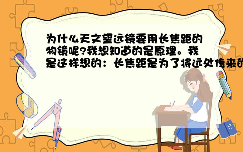 为什么天文望远镜要用长焦距的物镜呢?我想知道的是原理。我是这样想的：长焦距是为了将远处传来的平行光汇聚于焦点交叉后，夹角较小，此时再用个短焦距的目镜将光线平行射入人眼，