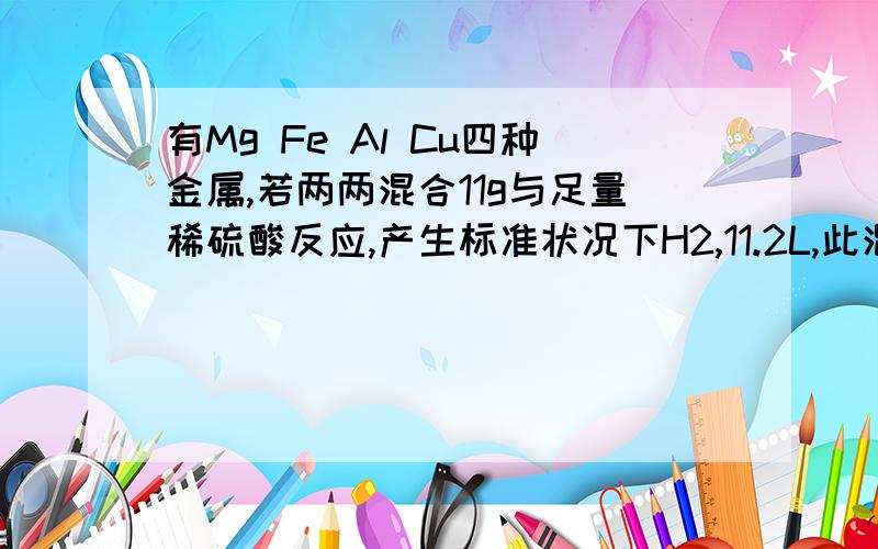 有Mg Fe Al Cu四种金属,若两两混合11g与足量稀硫酸反应,产生标准状况下H2,11.2L,此混合物可能的组合为 ,请赶紧回答啊