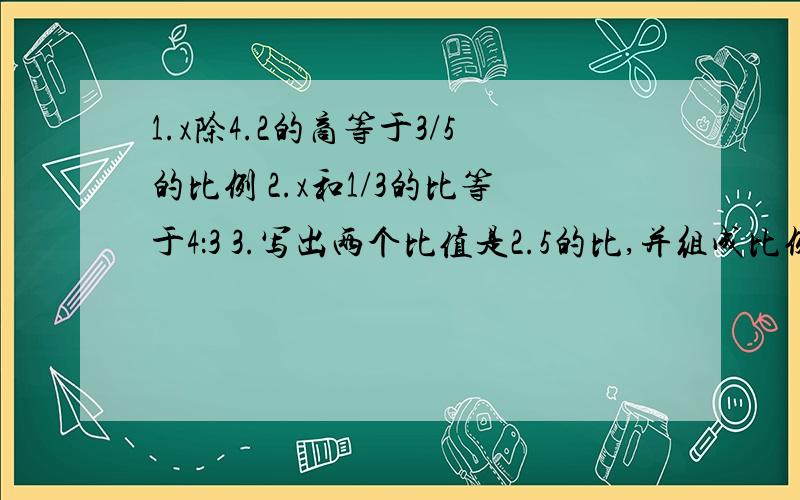 1.x除4.2的商等于3/5的比例 2.x和1/3的比等于4：3 3.写出两个比值是2.5的比,并组成比例、能答出来就给高分!（对的）