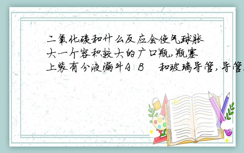 二氧化碳和什么反应会使气球胀大一个容积较大的广口瓶,瓶塞上装有分液漏斗A  B    和玻璃导管,导管深入瓶内的部分与一个小气球紧密连接,导管中的另一端与空气相通.让瓶内充满二氧化碳