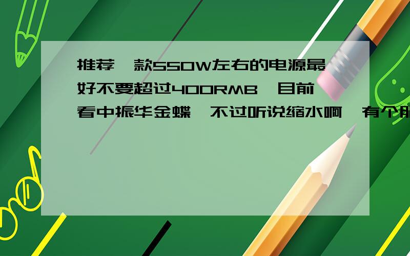 推荐一款550W左右的电源最好不要超过400RMB,目前看中振华金蝶,不过听说缩水啊,有个朋友卖我振华雪蝶550W,290RMB.雪蝶怎么样啊?