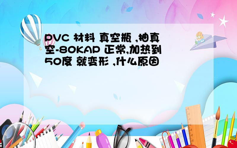 PVC 材料 真空瓶 ,抽真空-80KAP 正常,加热到50度 就变形 ,什么原因