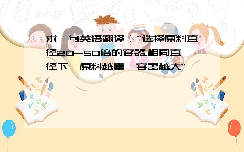 求一句英语翻译：“选择原料直径20-50倍的容器.相同直径下,原料越重,容器越大”