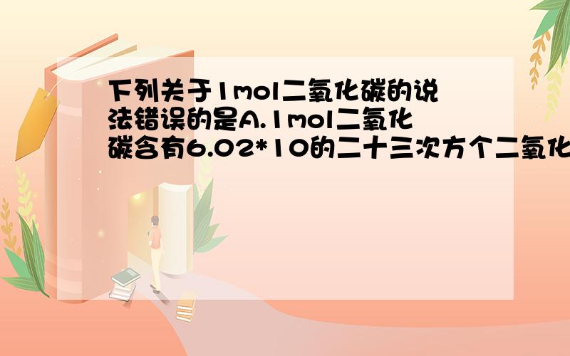 下列关于1mol二氧化碳的说法错误的是A.1mol二氧化碳含有6.02*10的二十三次方个二氧化碳分子B.1mol二氧化碳的质量是44gC.1mol二氧化碳中含有1mol碳原子D.1mo二氧化碳含有1mol氧原子