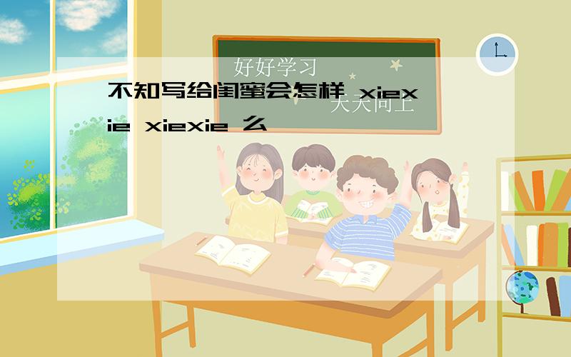 不知写给闺蜜会怎样 xiexie xiexie 么