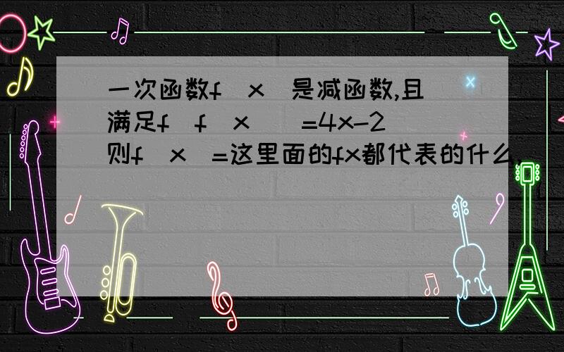 一次函数f(x)是减函数,且满足f(f(x))=4x-2则f(x)=这里面的fx都代表的什么,