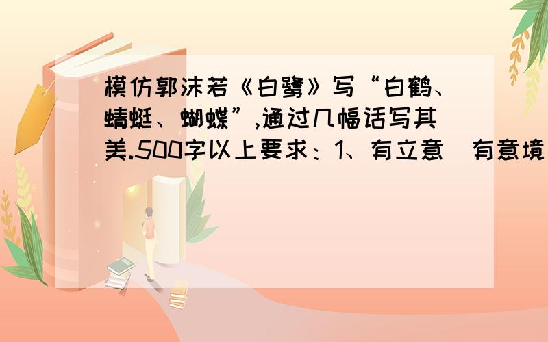 模仿郭沫若《白鹭》写“白鹤、蜻蜓、蝴蝶”,通过几幅话写其美.500字以上要求：1、有立意（有意境）；2、结构比《白鹭》可有所变化；3、写法宜多样；4、语言要生动形象；5、字数在500字