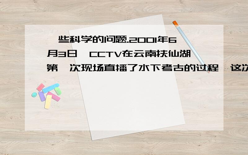 一些科学的问题.2001年6月3日,CCTV在云南扶仙湖第一次现场直播了水下考古的过程,这次水下考古使用了我国科学家自行设计制造的现代化“鱼鹰一号”深潜器（原理与潜水艇相同）,它的下潜