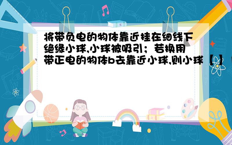 将带负电的物体靠近挂在细线下绝缘小球,小球被吸引；若换用带正电的物体b去靠近小球,则小球【 】1.静止不动 2 .一定被物体b吸引  3,.一定被物体b排斥  4.  可能被物体b排斥,也可能被物体b