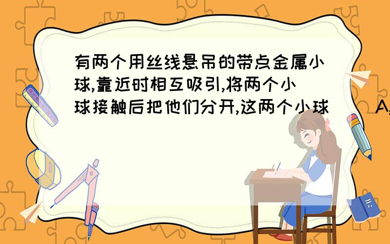 有两个用丝线悬吊的带点金属小球,靠近时相互吸引,将两个小球接触后把他们分开,这两个小球（ ）A,可能互相排斥B,一定互相吸引C,一定唔相互作用D,一定无吸引现象这个题可能是单选也可能