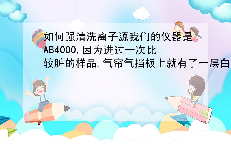 如何强清洗离子源我们的仪器是AB4000,因为进过一次比较脏的样品,气帘气挡板上就有了一层白色的物质,甲醇水洗不起,请问有什么强烈清洗的方法吗?