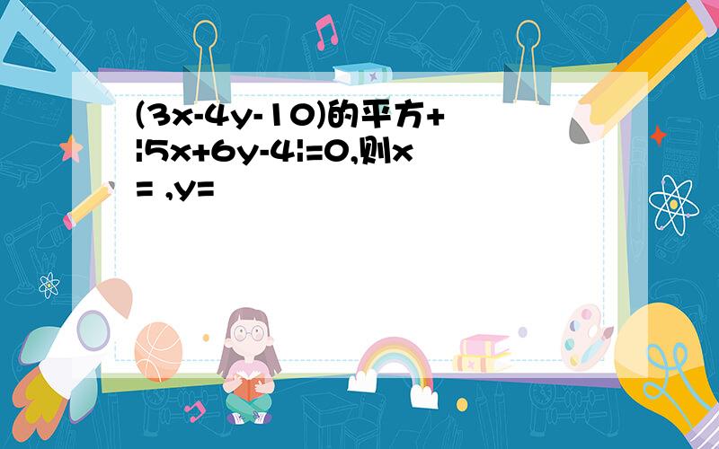 (3x-4y-10)的平方+|5x+6y-4|=0,则x= ,y=