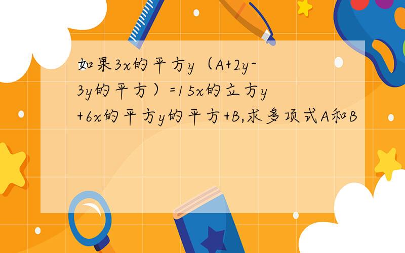 如果3x的平方y（A+2y-3y的平方）=15x的立方y+6x的平方y的平方+B,求多项式A和B