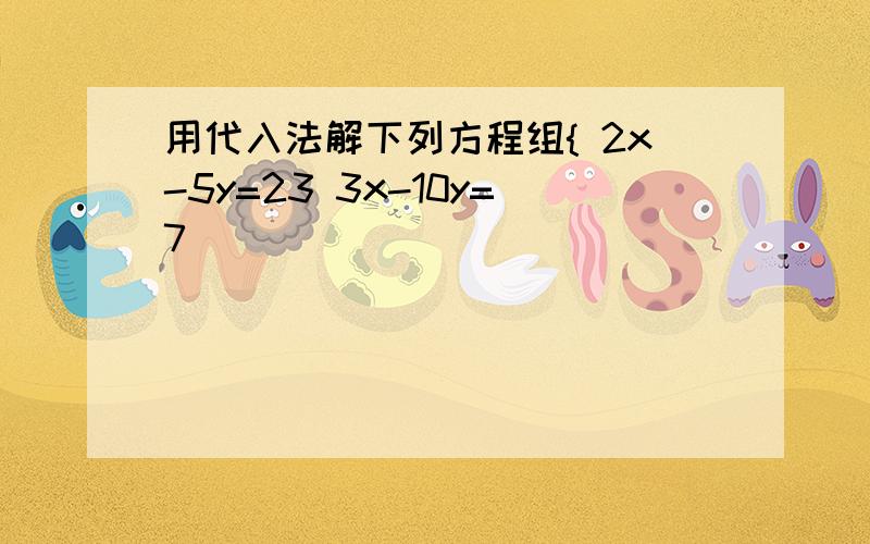 用代入法解下列方程组{ 2x-5y=23 3x-10y=7