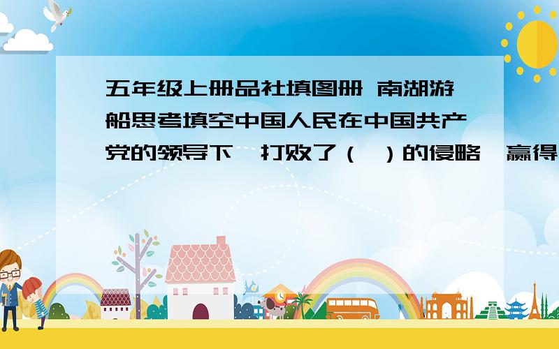 五年级上册品社填图册 南湖游船思考填空中国人民在中国共产党的领导下,打败了（ ）的侵略,赢得了民族独立；推翻了（ ）政权,建立了新中国；实行改革开放,把中国带上现代化之路.