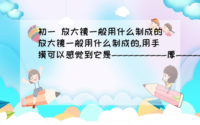 初一 放大镜一般用什么制成的放大镜一般用什么制成的,用手摸可以感觉到它是----------厚------薄,放大镜能观察对象---------,看到的是一个---------的像