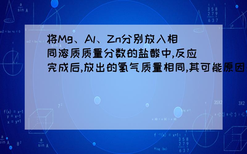 将Mg、Al、Zn分别放入相同溶质质量分数的盐酸中,反应完成后,放出的氢气质量相同,其可能原因是 A．放入的三种金属质量相同,盐酸足量 B．放入的Mg、Al、Zn的质量比为12∶9∶32.5,盐酸足量 C．