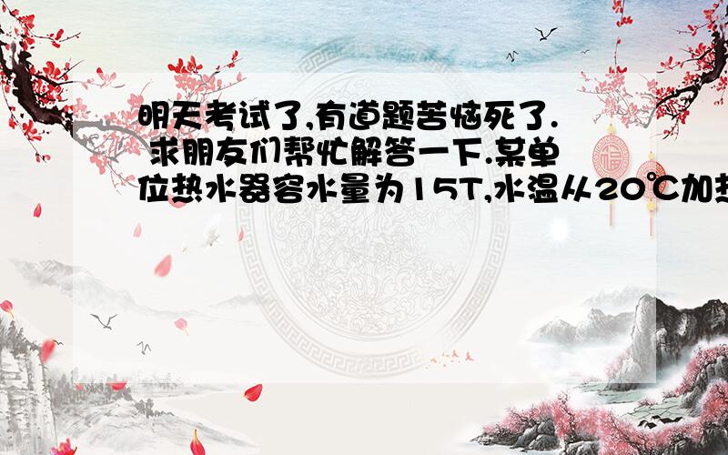 明天考试了,有道题苦恼死了. 求朋友们帮忙解答一下.某单位热水器容水量为15T,水温从20℃加热到50℃,问需供给热水箱的水多少热量?（已知水的比值为C=4.2KJ/Kg℃）求解?