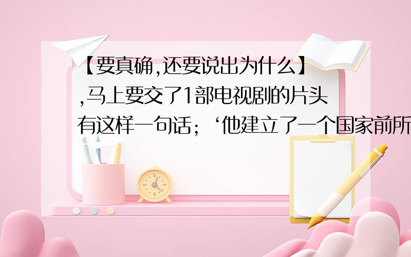 【要真确,还要说出为什么】 ,马上要交了1部电视剧的片头有这样一句话；‘他建立了一个国家前所未有的尊严,他的国号成了一个名族永远的名字.’这个‘他’是指【 】A 秦始皇 B 乾隆帝 C