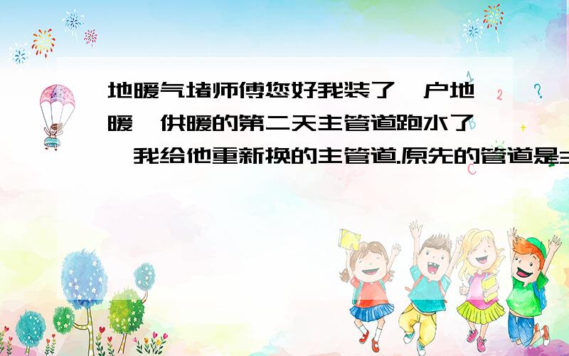 地暖气堵师傅您好我装了一户地暖,供暖的第二天主管道跑水了,我给他重新换的主管道.原先的管道是32的,我换成了25的,房主是三楼的,供暖压力是3公斤——3.5公斤,压力差为0.安装地暖面积是83