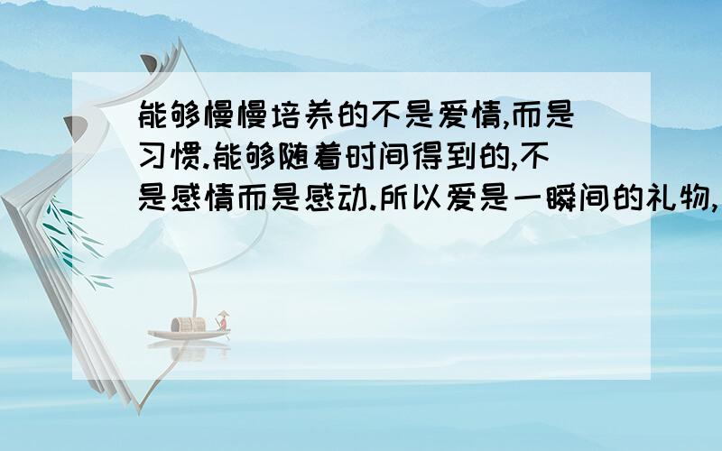 能够慢慢培养的不是爱情,而是习惯.能够随着时间得到的,不是感情而是感动.所以爱是一瞬间的礼物,有就有,没有就没有,