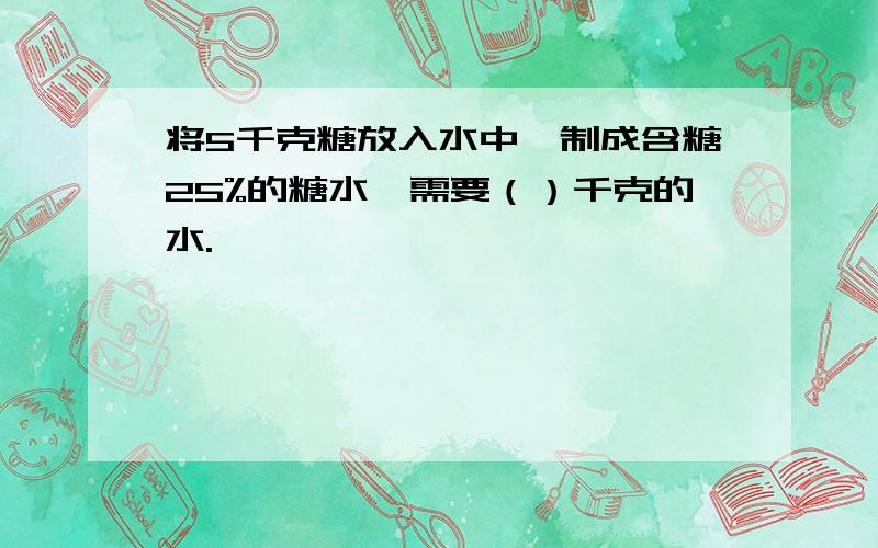 将5千克糖放入水中,制成含糖25%的糖水,需要（）千克的水.