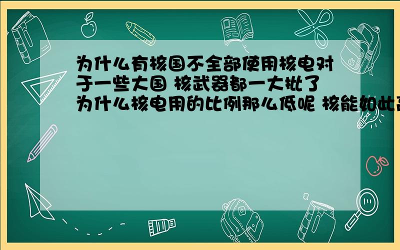 为什么有核国不全部使用核电对于一些大国 核武器都一大批了为什么核电用的比例那么低呢 核能如此高效就要多多使用 至少大城市都有一个核电站 碳排放也少了 污染也少啊 核能发展到现