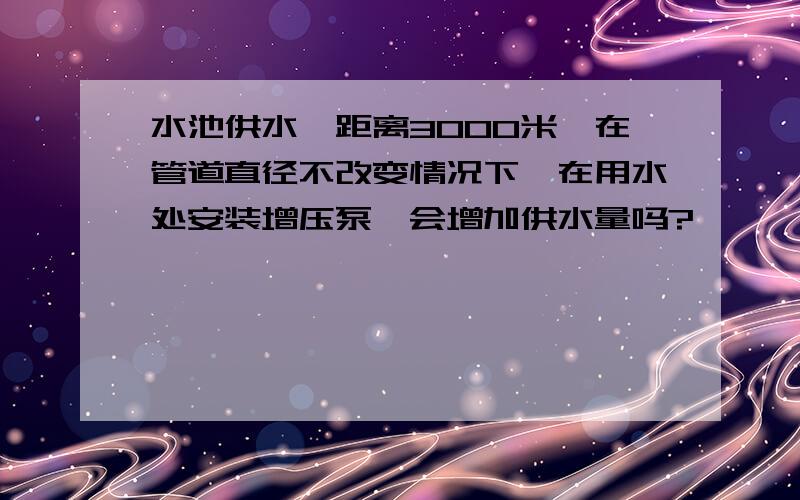 水池供水,距离3000米,在管道直径不改变情况下,在用水处安装增压泵,会增加供水量吗?