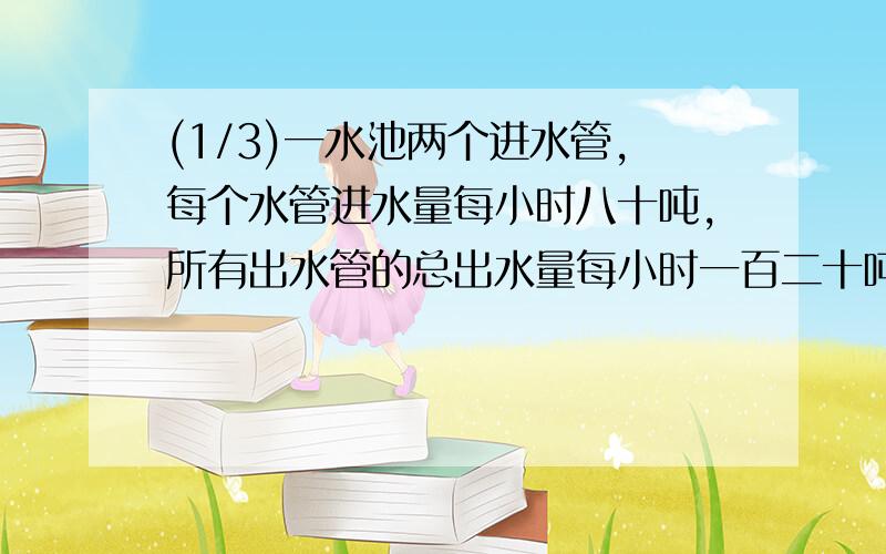 (1/3)一水池两个进水管,每个水管进水量每小时八十吨,所有出水管的总出水量每小时一百二十吨,已知蓄...(1/3)一水池两个进水管,每个水管进水量每小时八十吨,所有出水管的总出水量每小时一