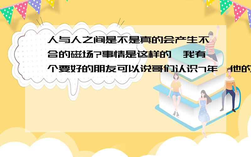 人与人之间是不是真的会产生不合的磁场?事情是这样的,我有个要好的朋友可以说哥们认识7年,他的习惯是总以为他很强,家境也比我好点把,高中三年分开了,08年回来后又天天在一起了因为家