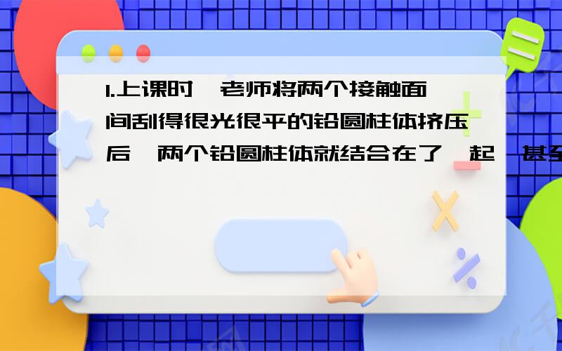 1.上课时,老师将两个接触面间刮得很光很平的铅圆柱体挤压后,两个铅圆柱体就结合在了一起,甚至下面另一个重物都不能将它们拉开,那么为什么不用钢铁圆柱体来做这一实验呢?2.防冻液具备