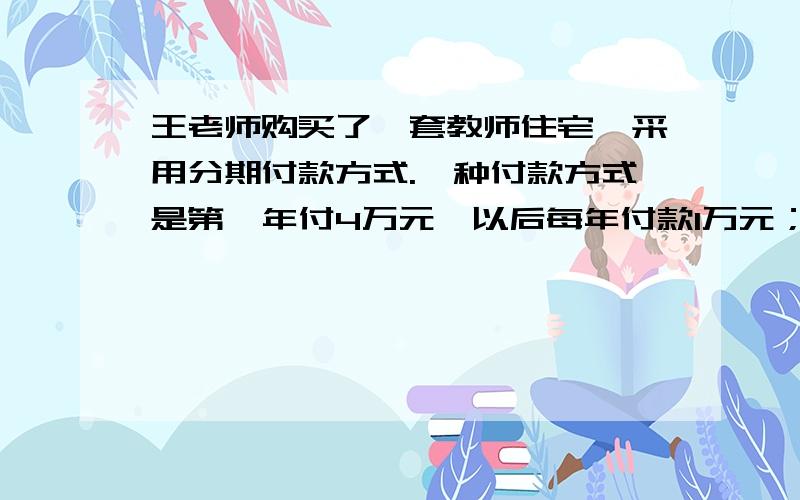 王老师购买了一套教师住宅,采用分期付款方式.一种付款方式是第一年付4万元,以后每年付款1万元；另一种付款方式是前一半时间每年付一万四千元,后一半时间每年付一万一千元.两种付款方