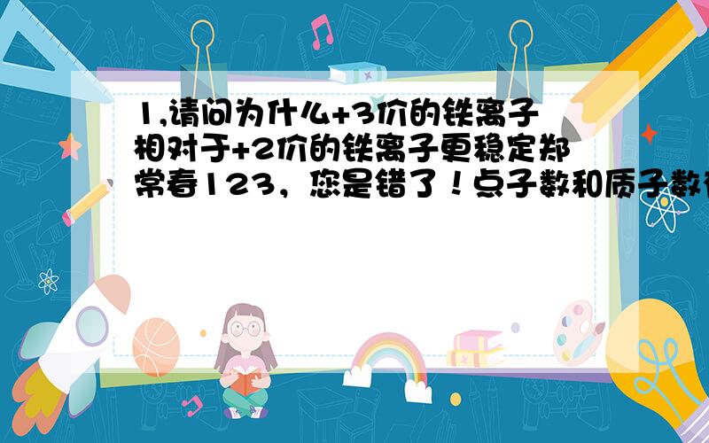 1,请问为什么+3价的铁离子相对于+2价的铁离子更稳定郑常春123，您是错了！点子数和质子数有关！你还是先学好化学再来回答吧~另外铁原子的电子数是26个，不是五十五个，电子束和质子数